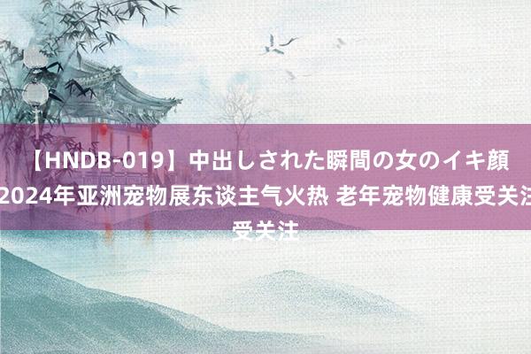 【HNDB-019】中出しされた瞬間の女のイキ顔 2024年亚洲宠物展东谈主气火热 老年宠物健康受关注