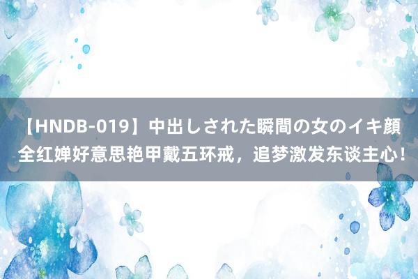 【HNDB-019】中出しされた瞬間の女のイキ顔 全红婵好意思艳甲戴五环戒，追梦激发东谈主心！