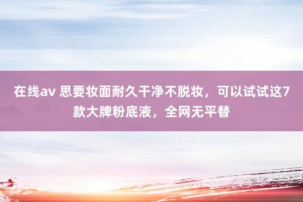 在线av 思要妆面耐久干净不脱妆，可以试试这7款大牌粉底液，全网无平替