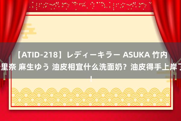 【ATID-218】レディーキラー ASUKA 竹内紗里奈 麻生ゆう 油皮相宜什么洗面奶？油皮得手上岸了！