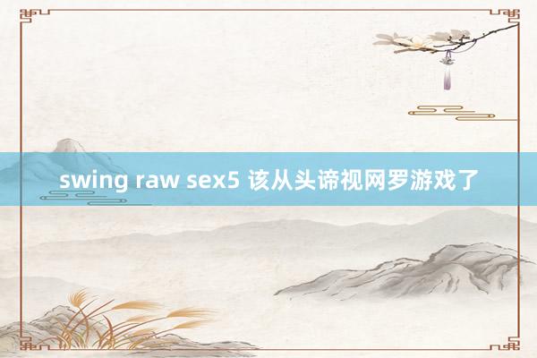 swing raw sex5 该从头谛视网罗游戏了