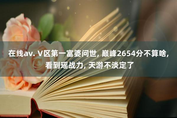 在线av. V区第一富婆问世, 巅峰2654分不算啥, 看到瑶战力, 天游不淡定了