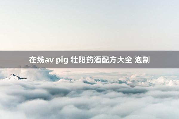 在线av pig 壮阳药酒配方大全 泡制