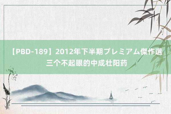 【PBD-189】2012年下半期プレミアム傑作選 三个不起眼的中成壮阳药